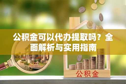 铁西公积金可以代办提取吗？全面解析与实用指南