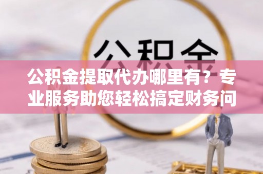 铁西公积金提取代办哪里有？专业服务助您轻松搞定财务问题
