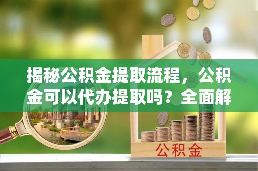 铁西揭秘公积金提取流程，公积金可以代办提取吗？全面解析与实用指南