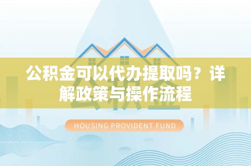 铁西公积金可以代办提取吗？详解政策与操作流程