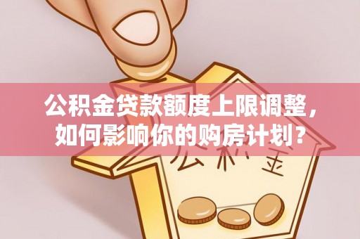 铁西公积金贷款额度上限调整，如何影响你的购房计划？
