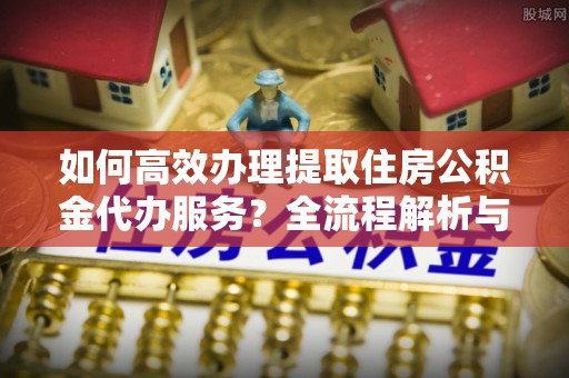 铁西如何高效办理提取住房公积金代办服务？全流程解析与技巧分享