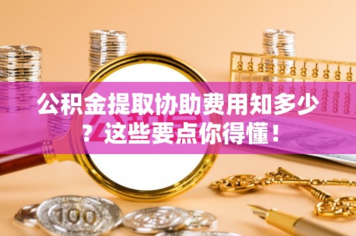 铁西公积金提取协助费用知多少？这些要点你得懂！