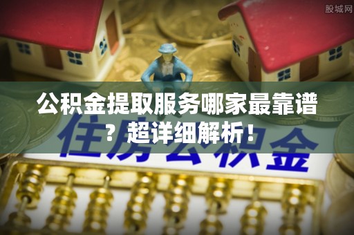 铁西公积金提取服务哪家最靠谱？超详细解析！