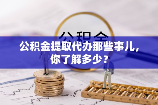 铁西公积金提取代办那些事儿，你了解多少？