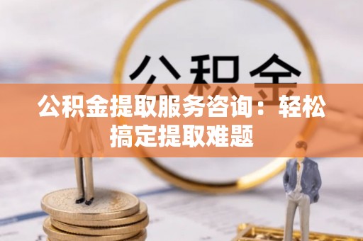 铁西公积金提取服务咨询：轻松搞定提取难题