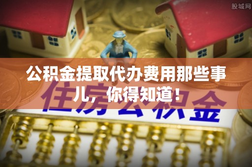 铁西公积金提取代办费用那些事儿，你得知道！