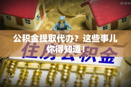 铁西公积金提取代办？这些事儿你得知道！