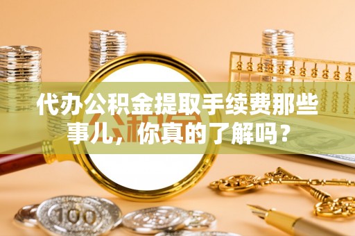 铁西代办公积金提取手续费那些事儿，你真的了解吗？