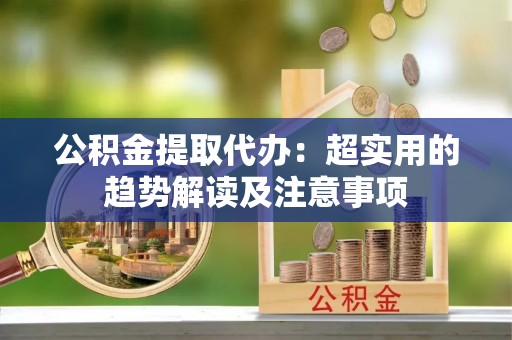 铁西公积金提取代办：超实用的趋势解读及注意事项