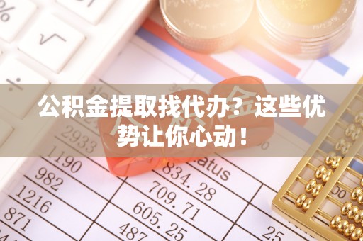 铁西公积金提取找代办？这些优势让你心动！