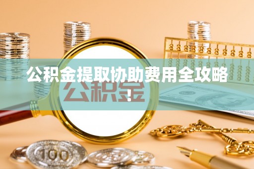 铁西公积金提取协助费用全攻略！