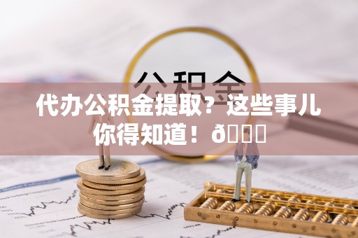 铁西代办公积金提取？这些事儿你得知道！😎